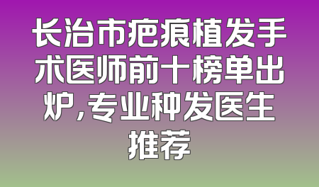 长治市疤痕植发手术医师前十榜单出炉，专业种发医生推荐