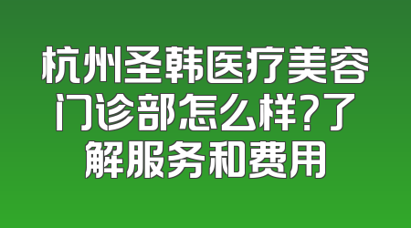 杭州圣韩医疗美容门诊部怎么样？了解服务和费用