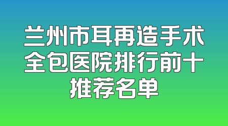 兰州市耳再造手术全包医院排行前十推荐名单