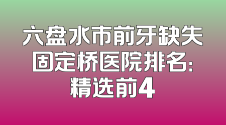 六盘水市前牙缺失固定桥医院排名：精选前4