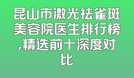 昆山市激光祛雀斑美容院医生排行榜，精选前十深度对比