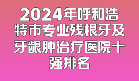 2024年呼和浩特市专业残根牙及牙龈肿治疗医院十强排名