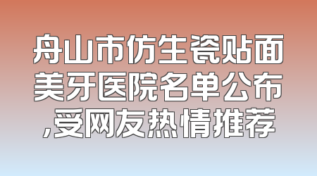 舟山市仿生瓷贴面美牙医院名单公布，受网友热情推荐