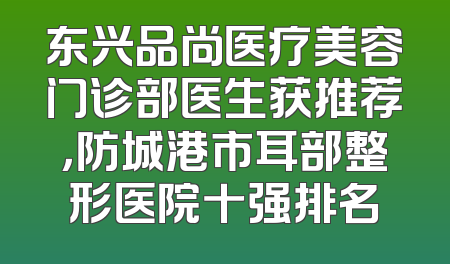 东兴品尚医疗美容门诊部医生获推荐，防城港市耳部整形医院十强排名