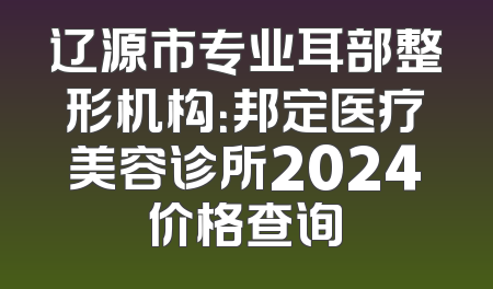 辽源市专业耳部整形机构：邦定医疗美容诊所2024价格查询