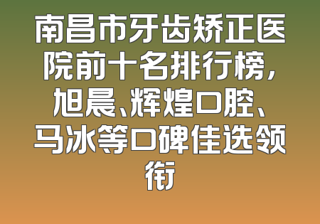 南昌市牙齿矫正医院前十名排行榜，旭晨、辉煌口腔、马冰等口碑佳选领衔