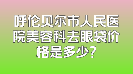 呼伦贝尔市人民医院美容科去眼袋价格是多少？