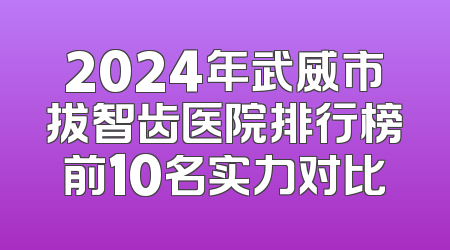 2024年武威市拔智齿医院排行榜前10名实力对比