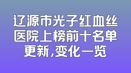 辽源市光子红血丝医院上榜前十名单更新，变化一览