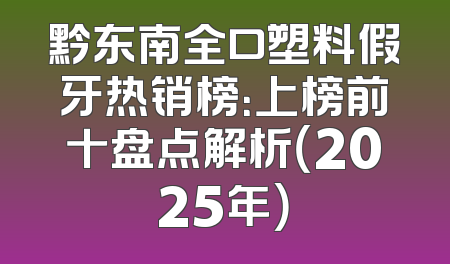 黔东南全口塑料假牙热销榜：上榜前十盘点解析（2025年）