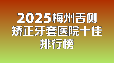 2025梅州舌侧矫正牙套医院十佳排行榜
