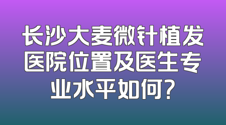 长沙大麦微针植发医院位置及医生专业水平如何？