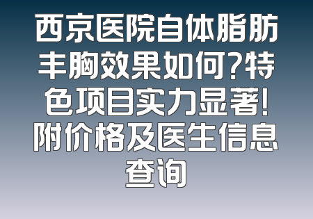 西京医院自体脂肪丰胸效果如何？特色项目实力显著！附价格及医生信息查询
