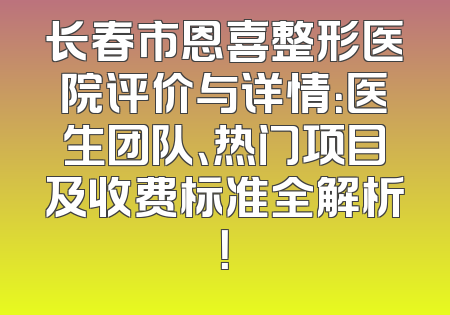长春市恩喜整形医院评价与详情：医生团队、热门项目及收费标准全解析！