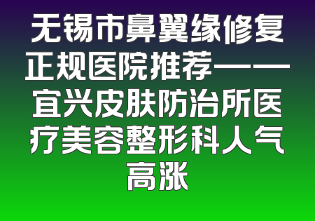 无锡市鼻翼缘修复正规医院推荐——宜兴皮肤防治所医疗美容整形科人气高涨