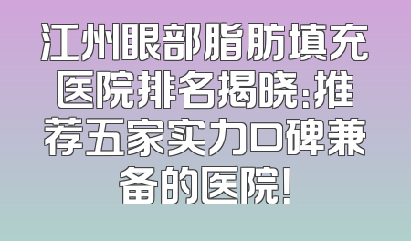 江州眼部脂肪填充医院排名揭晓：推荐五家实力口碑兼备的医院！