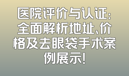 医院评价与认证：全面解析地址、价格及去眼袋手术案例展示！