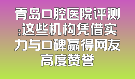 青岛口腔医院评测：这些机构凭借实力与口碑赢得网友高度赞誉