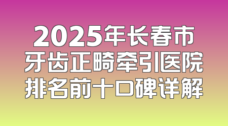 2025年长春市牙齿正畸牵引医院排名前十口碑详解
