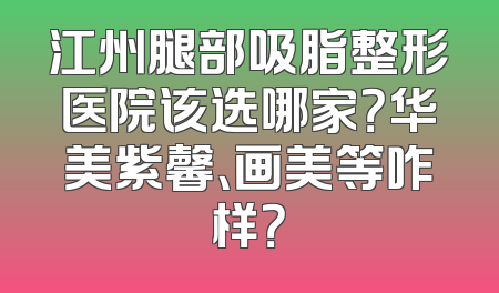江州腿部吸脂整形医院该选哪家？华美紫馨、画美等咋样？
