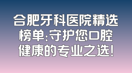合肥牙科医院精选榜单：守护您口腔健康的专业之选！