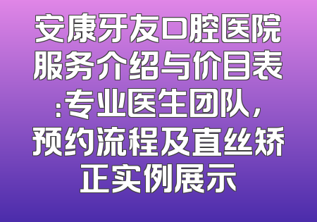 安康牙友口腔医院服务介绍与价目表：专业医生团队，预约流程及直丝矫正实例展示