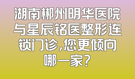 湖南郴州明华医院与星辰铭医整形连锁门诊，您更倾向哪一家？