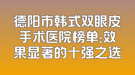 德阳市韩式双眼皮手术医院榜单：效果显著的十强之选