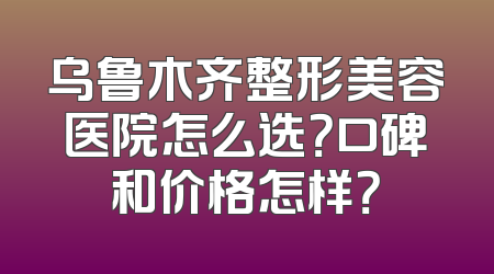 乌鲁木齐整形美容医院怎么选？口碑和价格怎样？