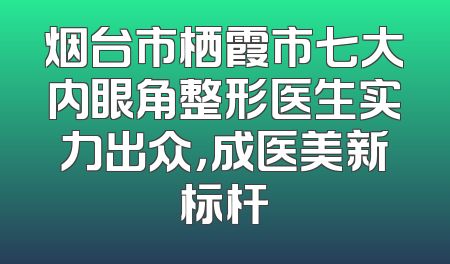 烟台市栖霞市七大内眼角整形医生实力出众，成医美新标杆