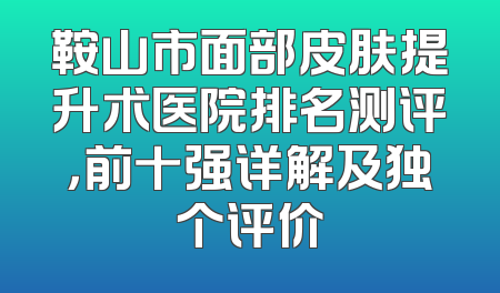 鞍山市面部皮肤提升术医院排名测评，前十强详解及独个评价