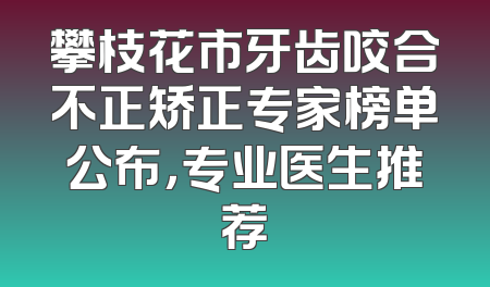 攀枝花市牙齿咬合不正矫正专家榜单公布，专业医生推荐