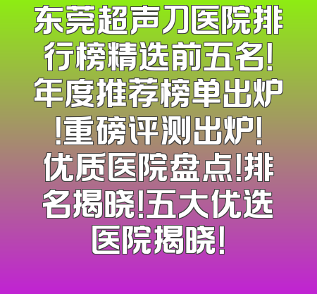 东莞超声刀医院排行榜精选前五名！年度推荐榜单出炉！重磅评测出炉！优质医院盘点！排名揭晓！五大优选医院揭晓！