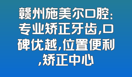 赣州施美尔口腔：专业矫正牙齿，口碑优越，位置便利，矫正中心