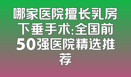 哪家医院擅长乳房下垂手术：全国前50强医院精选推荐