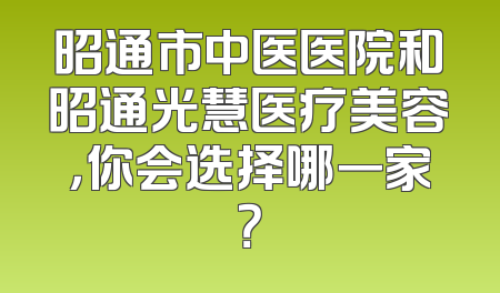 昭通市中医医院和昭通光慧医疗美容，你会选择哪一家？