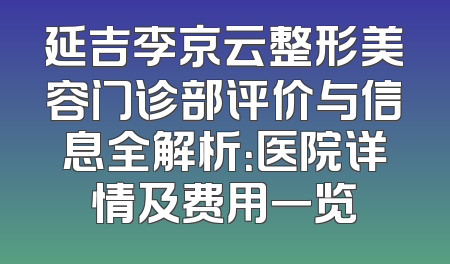 延吉李京云整形美容门诊部评价与信息全解析：医院详情及费用一览