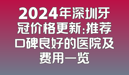 2024年深圳牙冠价格更新：推荐口碑良好的医院及费用一览
