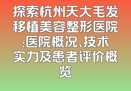 探索杭州天大毛发移植美容整形医院：医院概况、技术实力及患者评价概览