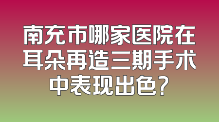 南充市哪家医院在耳朵再造三期手术中表现出色？