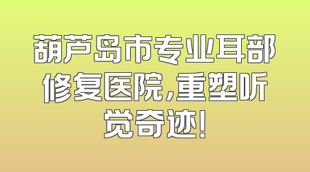 葫芦岛市专业耳部修复医院，重塑听觉奇迹！