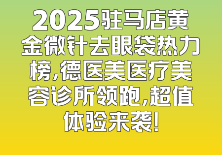 2025驻马店黄金微针去眼袋热力榜，德医美医疗美容诊所领跑，超值体验来袭！