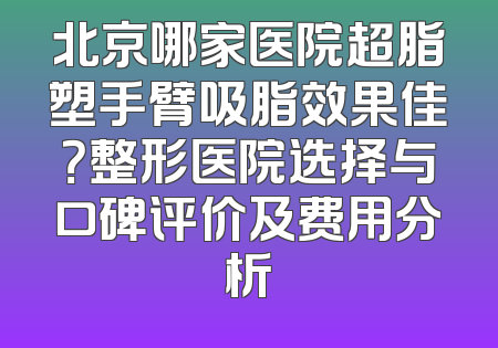 北京哪家医院超脂塑手臂吸脂效果佳？整形医院选择与口碑评价及费用分析