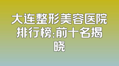 大连整形美容医院排行榜：前十名揭晓