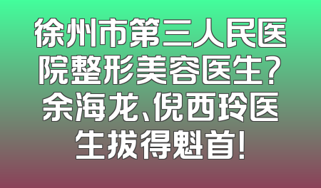徐州市第三人民医院整形美容医生？余海龙、倪西玲医生拔得魁首！