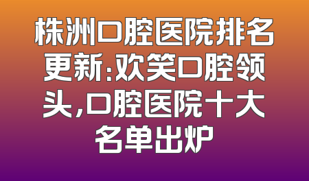 株洲口腔医院排名更新：欢笑口腔领头，口腔医院十大名单出炉