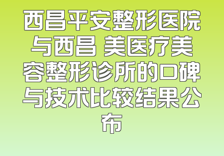 西昌平安整形医院与西昌玥美医疗美容整形诊所的口碑与技术比较结果公布