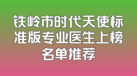 铁岭市时代天使标准版专业医生上榜名单推荐