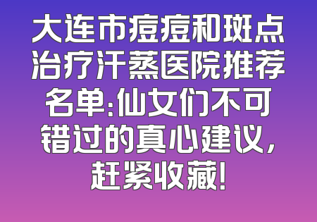 大连市痘痘和斑点治疗汗蒸医院推荐名单：仙女们不可错过的真心建议，赶紧收藏！