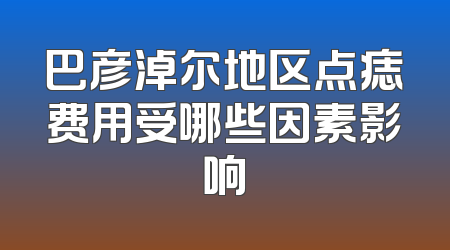 巴彦淖尔地区点痣费用受哪些因素影响